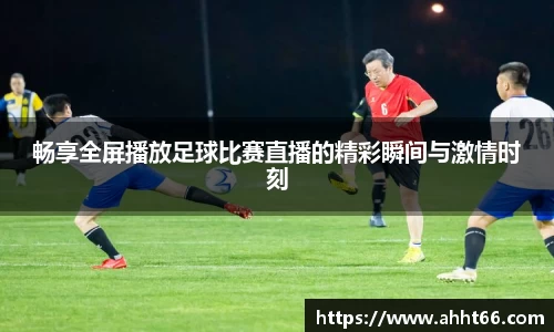 畅享全屏播放足球比赛直播的精彩瞬间与激情时刻